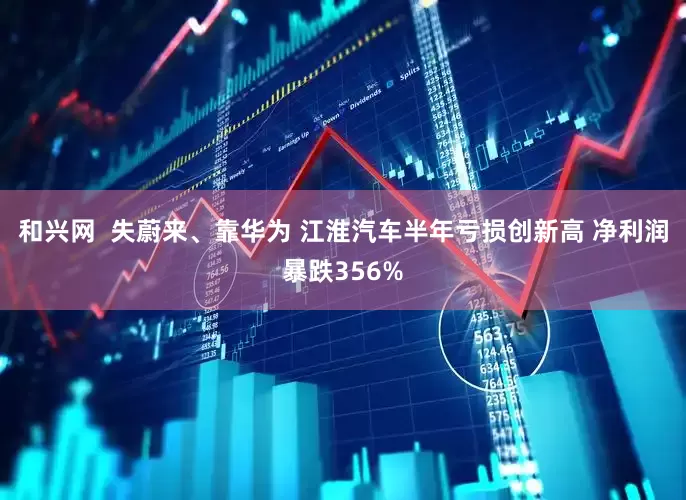 和兴网  失蔚来、靠华为 江淮汽车半年亏损创新高 净利润暴跌356%
