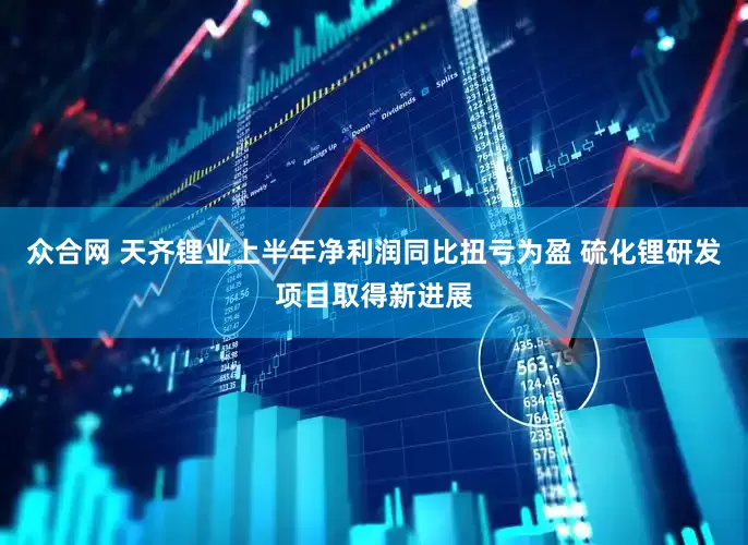 众合网 天齐锂业上半年净利润同比扭亏为盈 硫化锂研发项目取得新进展