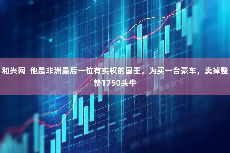 和兴网  他是非洲最后一位有实权的国王，为买一台豪车，卖掉整整1750头牛