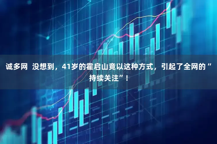 诚多网  没想到，41岁的霍启山竟以这种方式，引起了全网的“持续关注”！