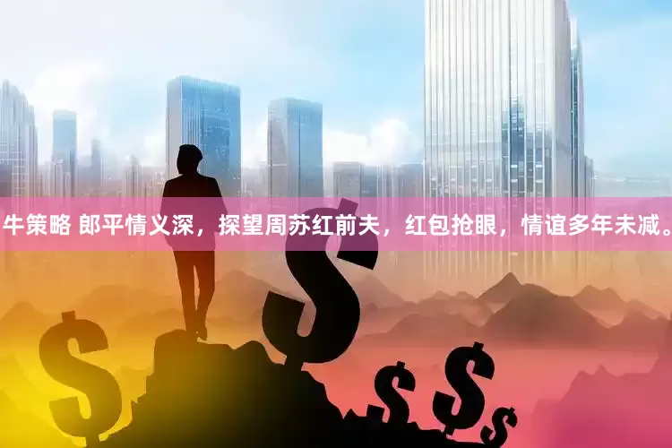 牛策略 郎平情义深，探望周苏红前夫，红包抢眼，情谊多年未减。
